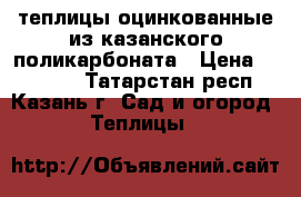 теплицы оцинкованные из казанского поликарбоната › Цена ­ 19 500 - Татарстан респ., Казань г. Сад и огород » Теплицы   